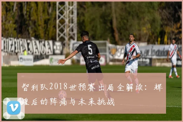 智利队2018世预赛出局全解读：辉煌后的阵痛与未来挑战