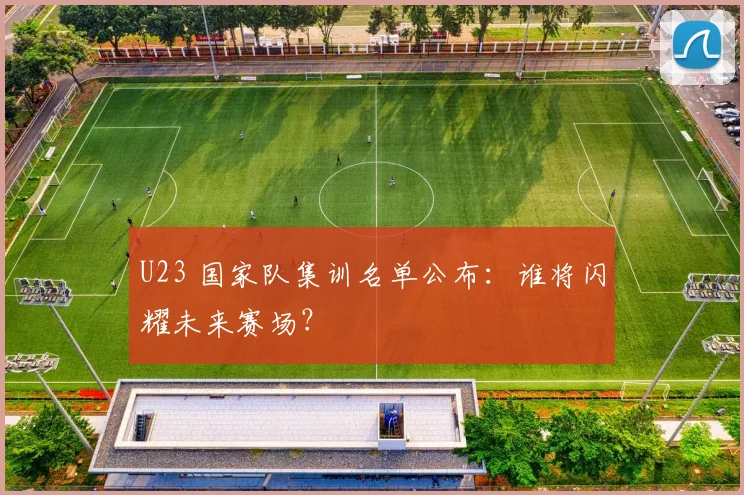 U23 国家队集训名单公布：谁将闪耀未来赛场？