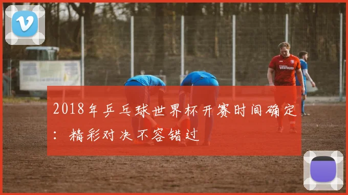 2018年乒乓球世界杯开赛时间确定：精彩对决不容错过