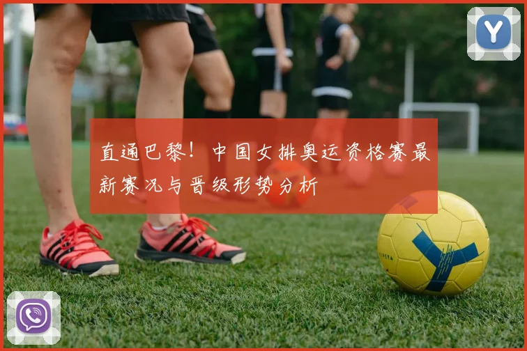 直通巴黎！中国女排奥运资格赛最新赛况与晋级形势分析