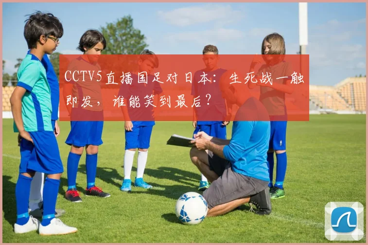 CCTV5直播国足对日本：生死战一触即发，谁能笑到最后？