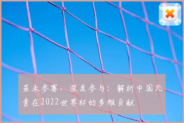 虽未参赛，深度参与：解析中国元素在2022世界杯的多维贡献
