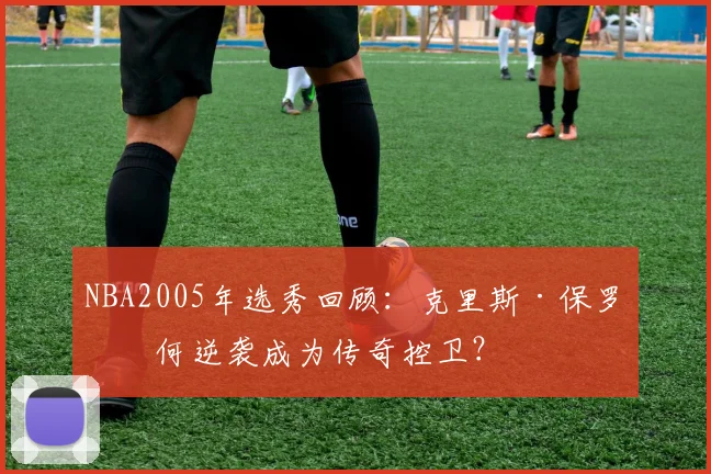 NBA2005年选秀回顾:克里斯·保罗如何逆袭成为传奇控卫?