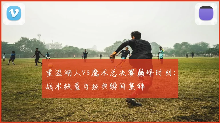 重温湖人vs魔术总决赛巅峰时刻：战术较量与经典瞬间集锦