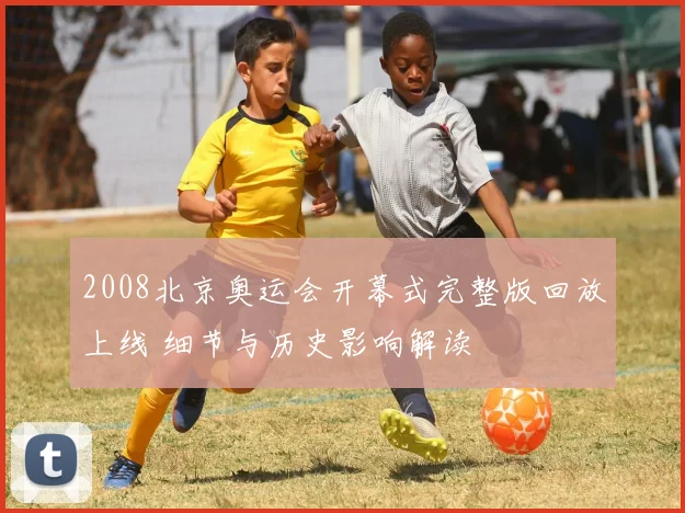 2008北京奥运会开幕式完整版回放上线 细节与历史影响解读