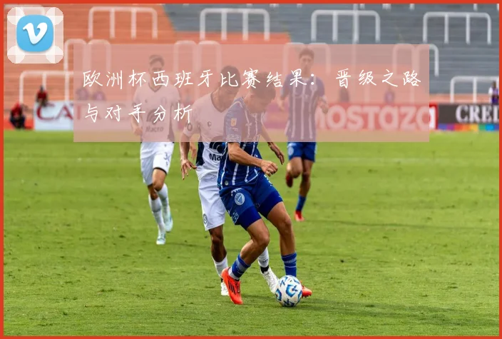 欧洲杯西班牙比赛结果：晋级之路与对手分析