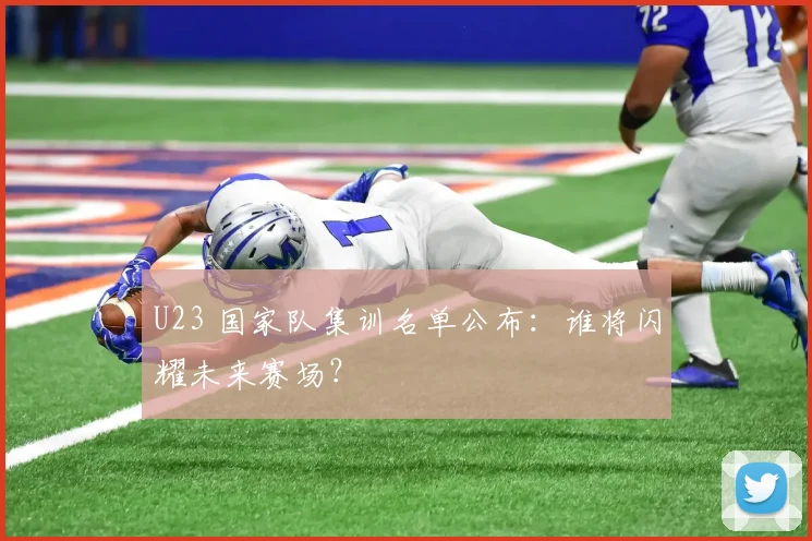 U23 国家队集训名单公布：谁将闪耀未来赛场？