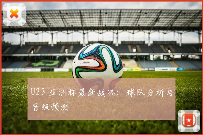 U23 亚洲杯最新战况：球队分析与晋级预测