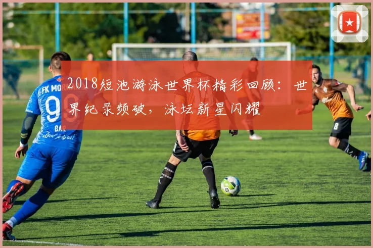 2018短池游泳世界杯精彩回顾：世界纪录频破，泳坛新星闪耀