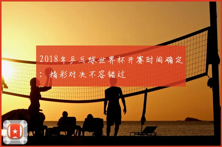 2018年乒乓球世界杯开赛时间确定：精彩对决不容错过