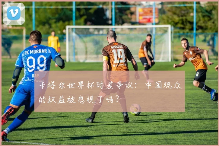 卡塔尔世界杯时差争议：中国观众的权益被忽视了吗？