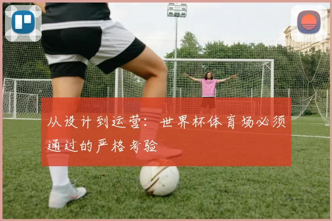 从设计到运营:世界杯体育场必须通过的严格考验