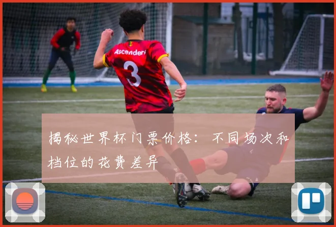 揭秘世界杯门票价格：不同场次和档位的花费差异