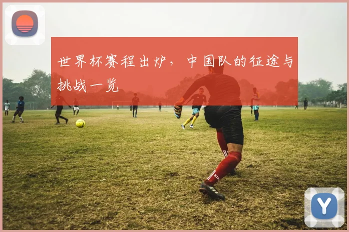 世界杯赛程出炉，中国队的征途与挑战一览