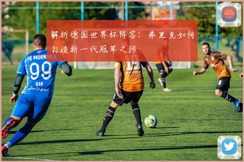 解析德国世界杯阵容：弗里克如何打造新一代冠军之师