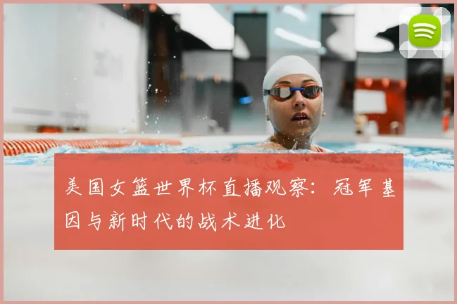 美国女篮世界杯直播观察:冠军基因与新时代的战术进化