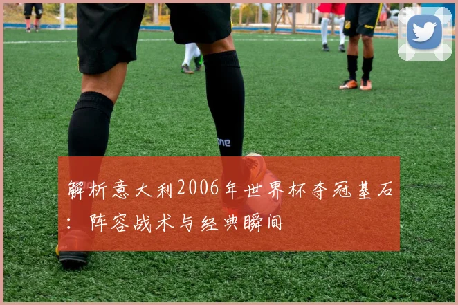 解析意大利2006年世界杯夺冠基石：阵容战术与经典瞬间