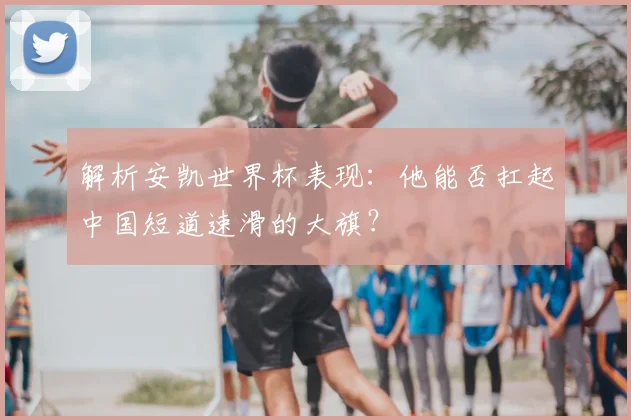 解析安凯世界杯表现：他能否扛起中国短道速滑的大旗？