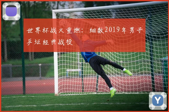世界杯战火重燃：细数2019年男子乒坛经典战役