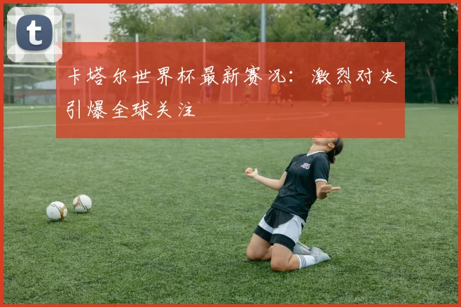 卡塔尔世界杯最新赛况：激烈对决引爆全球关注